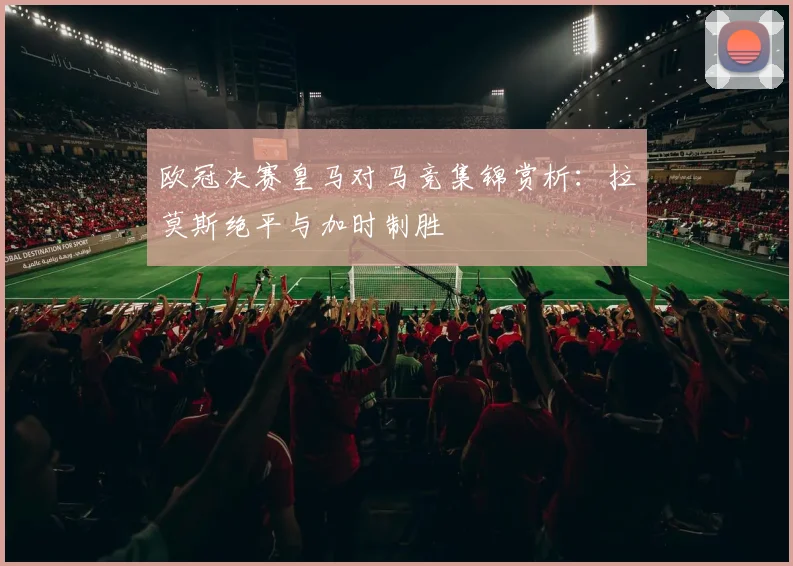 欧冠决赛皇马对马竞集锦赏析:拉莫斯绝平与加时制胜