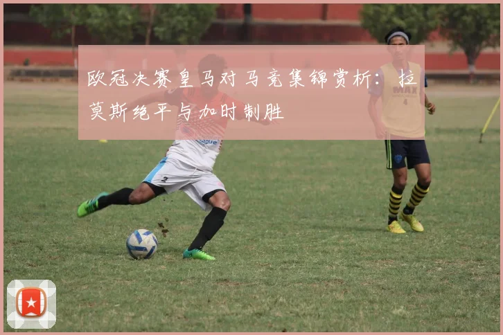 欧冠决赛皇马对马竞集锦赏析：拉莫斯绝平与加时制胜