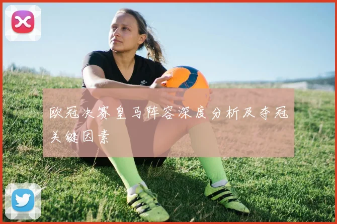 欧冠决赛皇马阵容深度分析及夺冠关键因素